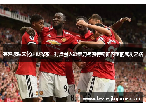 英超球队文化建设探索:打造强大凝聚力与独特精神内核的成功之路 英超球队文化建设探索:打造强大凝聚力与独特精神内核的成功之路