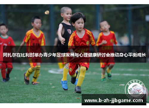 阿扎尔在比利时举办青少年足球发展与心理健康研讨会推动身心平衡成长