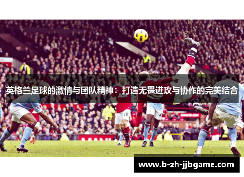 英格兰足球的激情与团队精神：打造无畏进攻与协作的完美结合