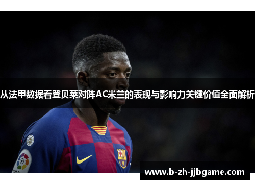 从法甲数据看登贝莱对阵AC米兰的表现与影响力关键价值全面解析 从法甲数据看登贝莱对阵AC米兰的表现与影响力关键价值全面解析