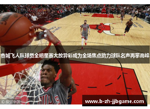 费城飞人队球员全明星赛大放异彩成为全场焦点助力球队名声再攀高峰 费城飞人队球员全明星赛大放异彩成为全场焦点助力球队名声再攀高峰