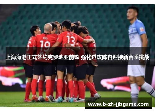 上海海港正式签约克罗地亚前锋 强化进攻阵容迎接新赛季挑战