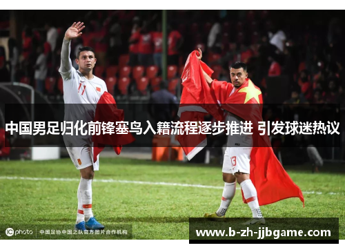 中国男足归化前锋塞鸟入籍流程逐步推进 引发球迷热议 中国男足归化前锋塞鸟入籍流程逐步推进 引发球迷热议