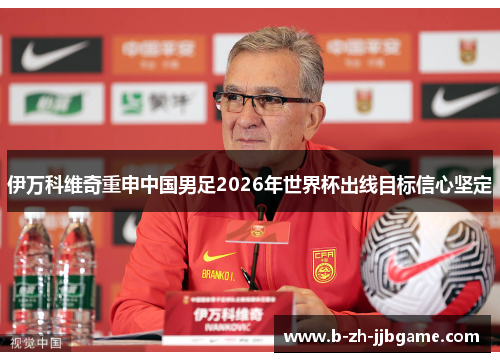 伊万科维奇重申中国男足2026年世界杯出线目标信心坚定 伊万科维奇重申中国男足2026年世界杯出线目标信心坚定