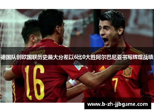 德国队创欧国联历史最大分差以6比0大胜阿尔巴尼亚书写辉煌战绩 德国队创欧国联历史最大分差以6比0大胜阿尔巴尼亚书写辉煌战绩