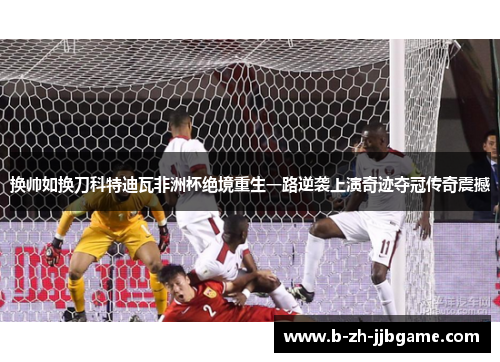 换帅如换刀科特迪瓦非洲杯绝境重生一路逆袭上演奇迹夺冠传奇震撼