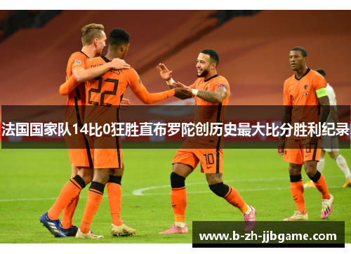 法国国家队14比0狂胜直布罗陀创历史最大比分胜利纪录 法国国家队14比0狂胜直布罗陀创历史最大比分胜利纪录
