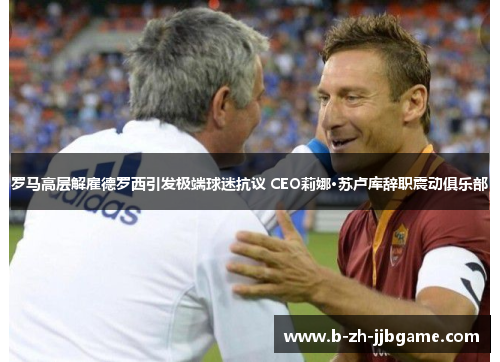罗马高层解雇德罗西引发极端球迷抗议 CEO莉娜·苏卢库辞职震动俱乐部 罗马高层解雇德罗西引发极端球迷抗议 CEO莉娜·苏卢库辞职震动俱乐部