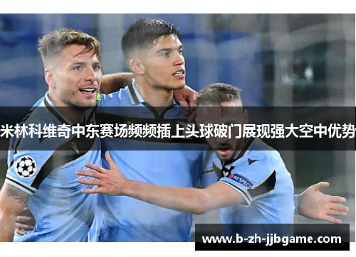 米林科维奇中东赛场频频插上头球破门展现强大空中优势 米林科维奇中东赛场频频插上头球破门展现强大空中优势