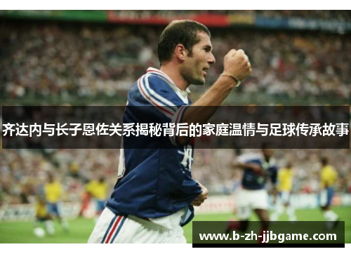 齐达内与长子恩佐关系揭秘背后的家庭温情与足球传承故事