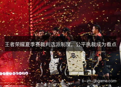 王者荣耀夏季赛裁判选派制度，公平执裁成为看点